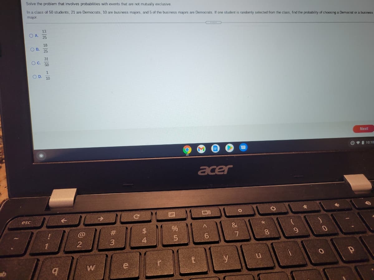 Solve the problem that involves probabilities with events that are not mutually exclusive
In a class of 50 students, 21 are Democrats, 10 are business majors, and 5 of the business majors are Democrats. If one student is randomly selected from the class, find the probability of choosing a Democrat or a business
major.
13
O A. 25
OB.
25
31
OC.
50
O D. 10
Next
OvI 10:10
acer
esc
&
2#
%24
3
4
1.
y
W
* 00
