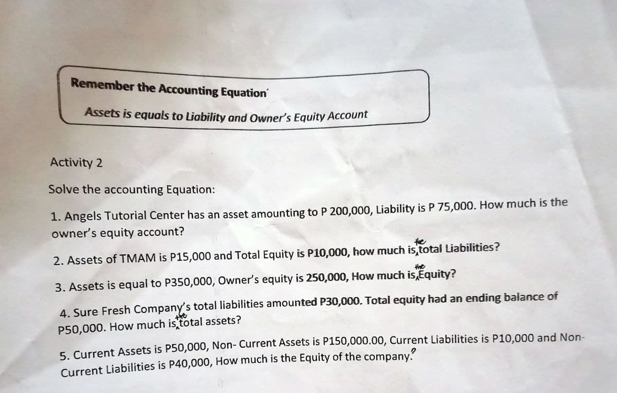 Remember the Accounting Equation
Assets is equals to Liability and Owner's Equity Account
Activity 2
Solve the accounting Equation:
1. Angels Tutorial Center has an asset amounting to P 200,000, Liability is P 75,000. How much is the
owner's equity account?
the
2. Assets of TMAM is P15,000 and Total Equity is P10,000, how much is total Liabilities?
the
3. Assets is equal to P350,000, Owner's equity is 250,000, How much is,Equity?
4. Sure Fresh Company's total liabilities amounted P30,000. Total equity had an ending balance of
syt
P50,000. How much is total assets?
5 Current Assets is P50,000, Non- Current Assets is P150,000.00, Current Liabilities is P10,000 and Non-
Current Liabilities is P40,000, How much is the Equity of the company.
