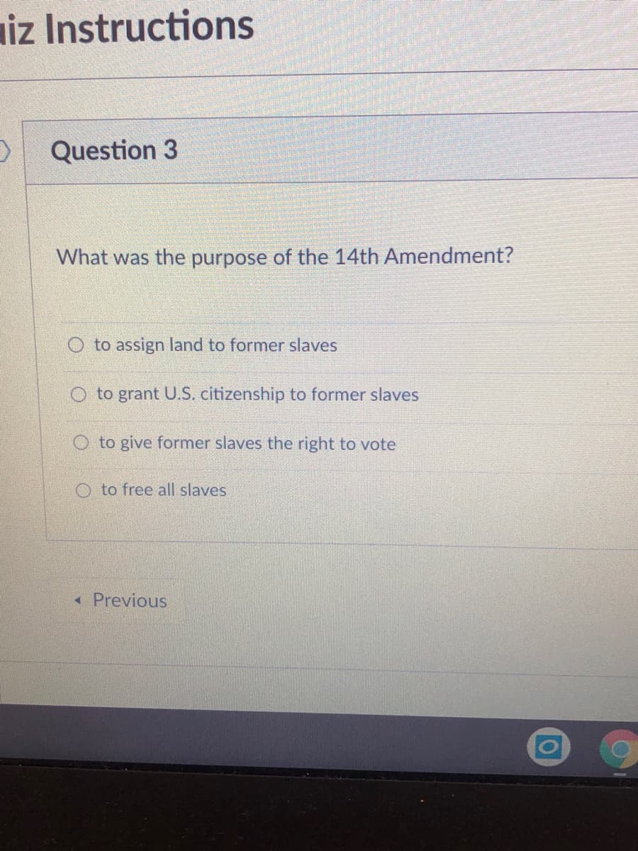iz Instructions
Question 3
What was the purpose of the 14th Amendment?
O to assign land to former slaves
to grant U.S. citizenship to former slaves
O to give former slaves the right to vote
O to free all slaves
« Previous
