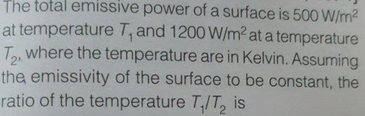 The total emissive power of a surface is 500 W/m2
at temperature T, and 1200 W/m2 at a temperature
Ta, where the temperature are in Kelvin. Assuming
the emissivity of the surface to be constant, the
ratio of the temperature T,/T, is
