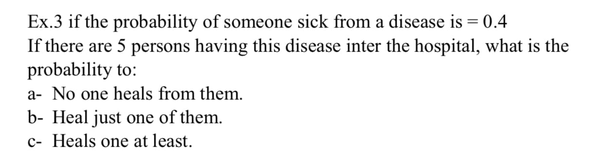 Ex.3 if the probability of someone sick from a disease is = 0.4
If there are 5 persons having this disease inter the hospital, what is the
probability to:
a- No one heals from them.
b- Heal just one of them.
c- Heals one at least.
