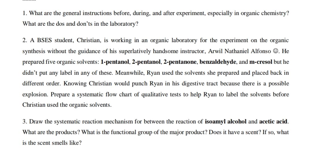 1. What are the general instructions before, during, and after experiment, especially in organic chemistry?
What are the dos and don’ts in the laboratory?
2. A BSES student, Christian, is working in an organic laboratory for the experiment on the organic
synthesis without the guidance of his superlatively handsome instructor, Arwil Nathaniel Alfonso ©. He
prepared five organic solvents: 1-pentanol, 2-pentanol, 2-pentanone, benzaldehyde, and m-cresol but he
didn't put any label in any of these. Meanwhile, Ryan used the solvents she prepared and placed back in
different order. Knowing Christian would punch Ryan in his digestive tract because there is a possible
explosion. Prepare a systematic flow chart of qualitative tests to help Ryan to label the solvents before
Christian used the organic solvents.
3. Draw the systematic reaction mechanism for between the reaction of isoamyl alcohol and acetic acid.
What are the products? What is the functional group of the major product? Does it have a scent? If so, what
is the scent smells like?
