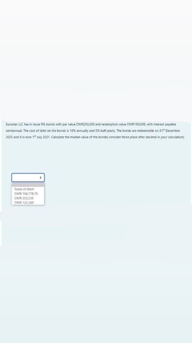 Eurostar LLC has in issue 9% bonds with par value OMR250,000 and redemption value OMR190,000, with interest payable
semiannual. The cost of debt on the bonds is 10% annually and 5% half yearly. The bonds are redeemable on 31" December
2025 and it is now 1 kuly 2021. Calculate the market value of the bonds( consider three place after decimal in your calculation)
None of them
OMR 166,778.75
OMR 202,235
OMR 122,360
