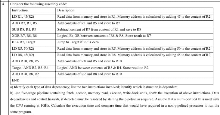 4.
Consider the following assembly code:
Instruction
Description
LD RI, 45(R2)
Read data from memory and store in R1. Memory address is calculated by adding 45 to the content of R2
ADD R7, RI, RS
Add contents of R1 and R5 and store to R7
SUB R8, R1, R7
Subtract content of R7 from content of R1 and save to R8
Logical Ex-OR between contents of R8 & R8. Store result to R7
Jump to Target if R7 is Zero
XOR R7, R8, R8
BEZ R7, Target
LD R5, 50(R2)
Read data from memory and store in R5. Memory address is calculated by adding 50 to the content of R2
LD R8, 45(R2)
Read data from memory and store in R8. Memory address is calculated by adding 45 to the content of R2
ADD R10, R8, R5
Add contents of R8 and R5 and store to R10
Logical AND between contents of R3 & R4. Store result to R2
Add contents of R2 and R8 and store to R10
Target: AND R2, R3, R4
ADD R10, R8, R2
END
a) Identify each type of data dependency; list the two instructions involved; identify which instruction is dependent
b) Use five-stage pipeline containing fetch, decode, memory read, execute, write-back units, show the execution of above instructions. Data
dependencies and control hazards, if detected must be resolved by stalling the pipeline as required. Assume that a multi-port RAM is used with
the CPU running at IGHZ. Calculate the execution time and compare time that would have required in a non-pipelined processor to run the
same program.
