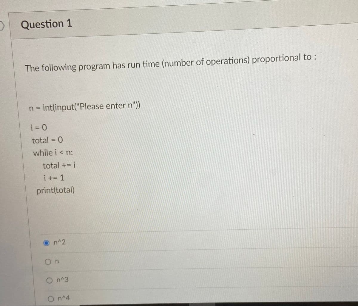 Question 1
The following program has run time (number of operations) proportional to :
n = int(input("Please enter n"))
%D
i = 0
total = 0
while i < n:
total += i
i += 1
print(total)
O n^2
On
On^3
On^4
