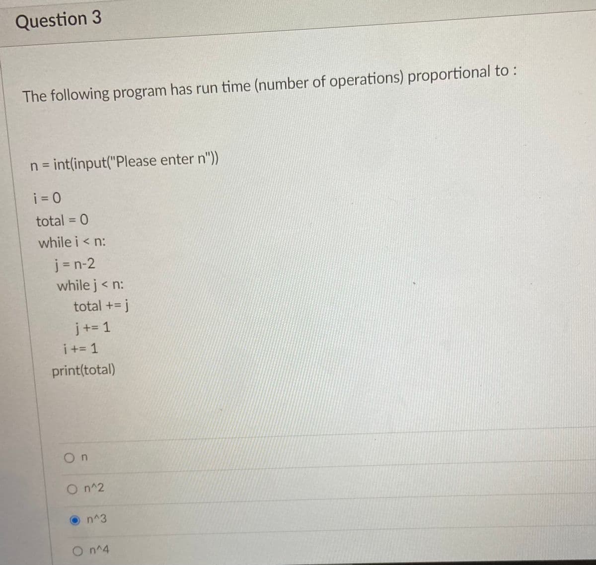 Question 3
The following program has run time (number of operations) proportional to:
n = int(input("Please enter n"))
i = 0
total = 0
%3D
while i < n:
j = n-2
while j< n:
total += j
j+= 1
i += 1
print(total)
On
On^2
n^3
O n^4
