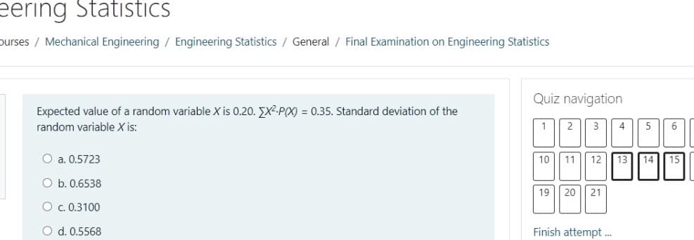 eering Statistics
purses / Mechanical Engineering / Engineering Statistics / General / Final Examination on Engineering Statistics
Quiz navigation
Expected value of a random variable X is 0.20. EX-P(X) = 0.35. Standard deviation of the
random variable X is:
1
2
3
4
6
O a. 0.5723
10
11
12 13 14
15
O b. 0.6538
19
20 || 21
O c. 0.3100
O d. 0.5568
Finish attempt .
