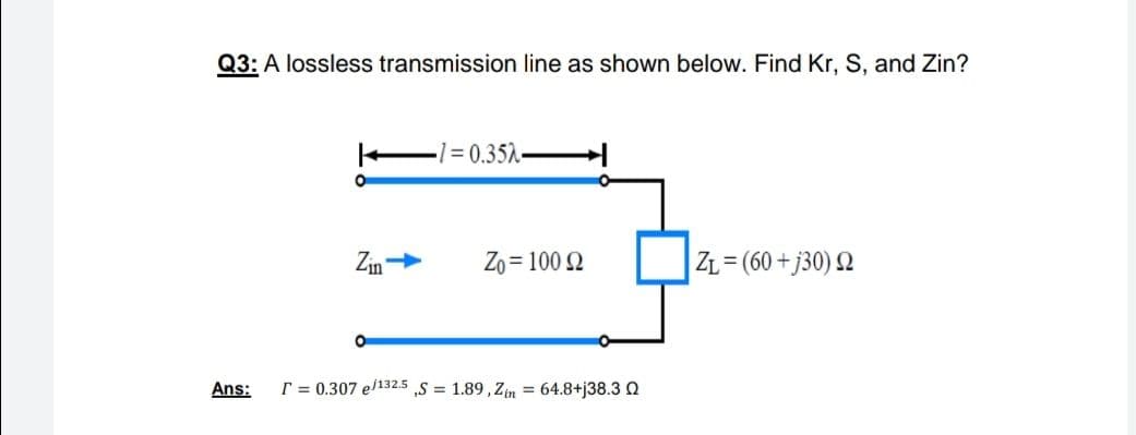 Q3: A lossless transmission line as shown below. Find Kr, S, and Zin?
-1 = 0.352-
Zin
Zo = 100 Q
ZL= (60 + j30) 2
Ans:
T = 0.307 e/132.5 ,S = 1.89, Zin = 64.8+j38.3 Q
