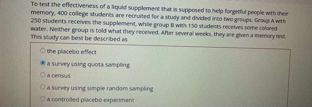 To test the effectiveness of a liquid supplement that is supposed to help forgetful people with their
memory, 400 college students are recruited for a study and divided into two groups. Group A with
250 students receives the supplement, while group B with 150 students receives some colored
water. Neither group is told what they received. After several weeks, they are given a memory test.
This study can best be described as
O the placebo effect
a survey using quota sampling
Oa census
Oa survey using simple random sampling
Oa controlled placebo experiment
