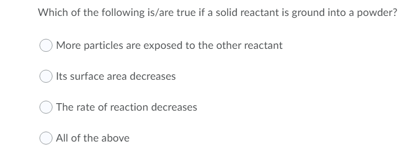 Which of the following is/are true if a solid reactant is ground into a powder?
More particles are exposed to the other reactant
Its surface area decreases
The rate of reaction decreases
All of the above
