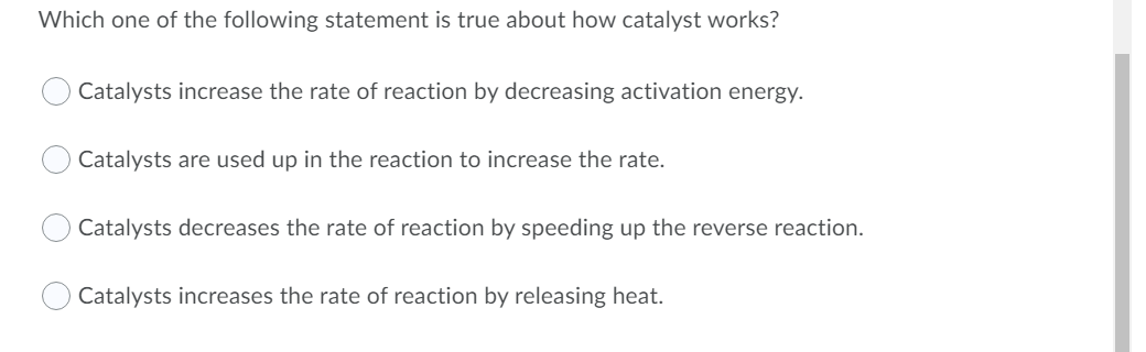 Which one of the following statement is true about how catalyst works?
Catalysts increase the rate of reaction by decreasing activation energy.
Catalysts are used up in the reaction to increase the rate.
Catalysts decreases the rate of reaction by speeding up the reverse reaction.
Catalysts increases the rate of reaction by releasing heat.
