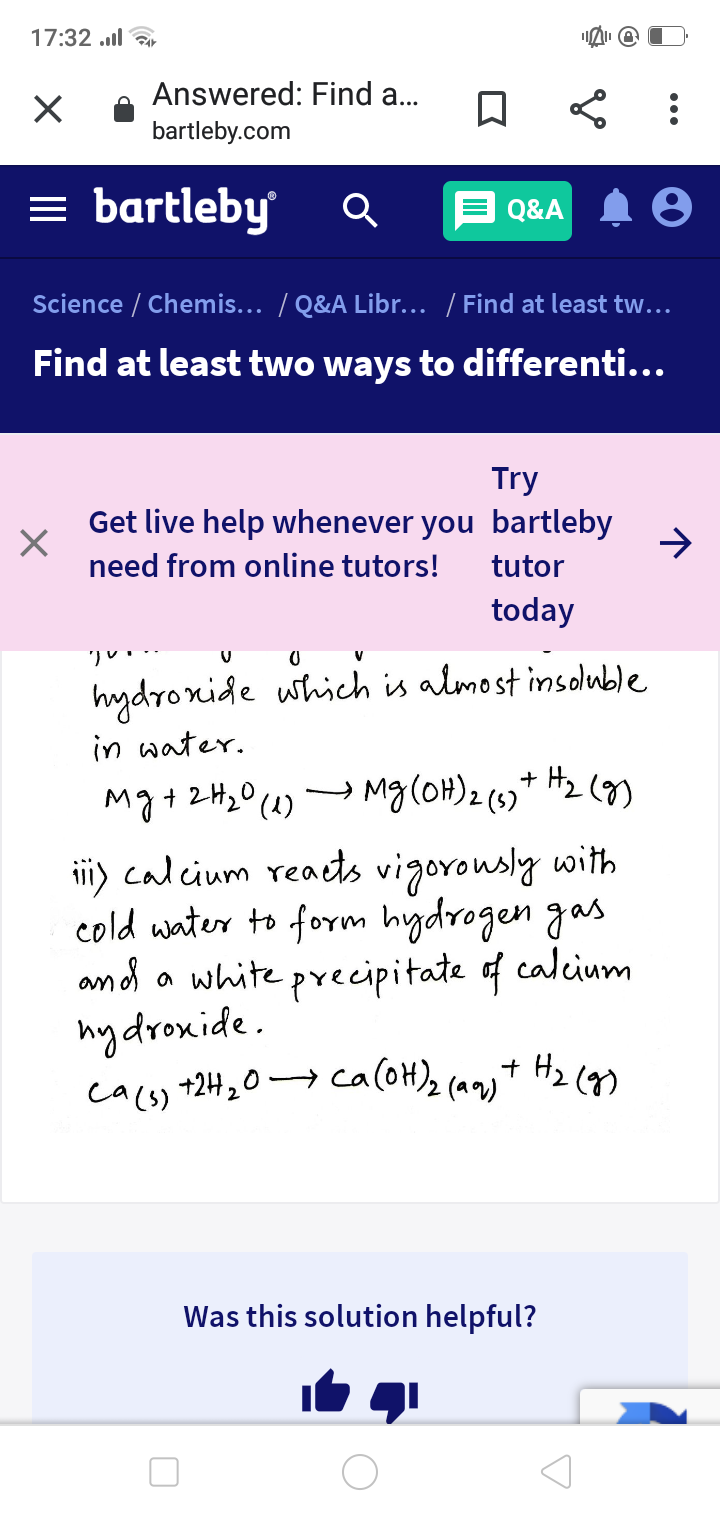 17:32 l
Answered: Find a...
bartleby.com
= bartleby
Q&A
Science / Chemis... / Q&A Libr... / Find at least tw...
Find at least two ways to differenti...
Try
Get live help whenever you bartleby
need from online tutors!
tutor
today
hydronide which is almost insduble
in water.
Mg +2H2O (4)
Hz (g)
Mg(OH)2 (s)"
iii) calcium reaets vigorously with
cold water to form hydrogen gas
ond a white precipitate f calcium
hydroxide.
cacs) +2H20→ caloH)2 camt Hz (n
c
Was this solution helpful?
