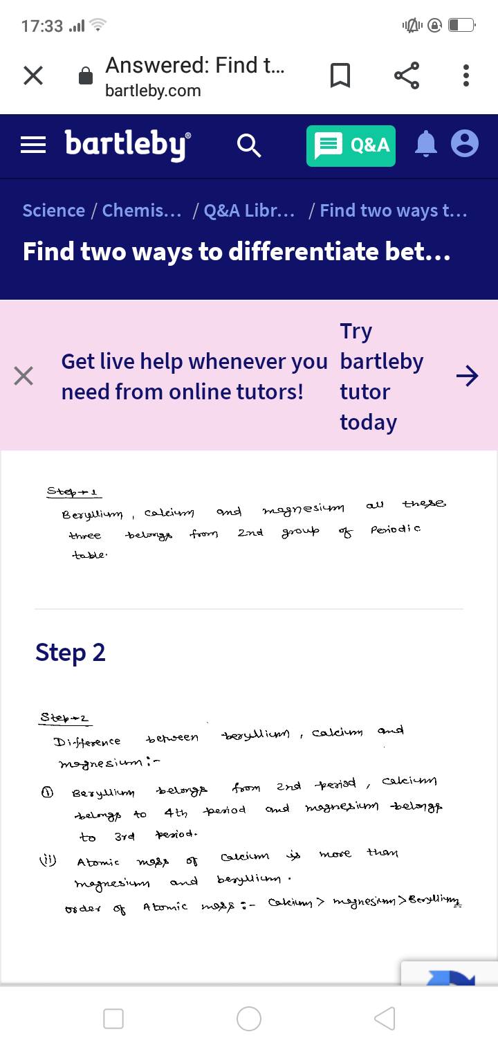 17:33 ..l ?
Answered: Find .
bartleby.com
= bartleby
Q&A
Science / Chemis... / Q&A Libr... / Find two ways t...
Find two ways to differentiate bet...
Try
Get live help whenever you bartleby
need from online tutors!
tutor
today
Step+1
these
Beryllium ,
caleim
and
magnesium
group
of
Periodi c
2nd
three
belang
table.
Step 2
Step+2
beoyllicmm, calcim and
Dinfiterence
befween
mognesiumin
caleimm
from
2nd perisd,
Berylium
belongA
pesiod
Ond
mognesim belongt
belongs to
4 th
to
3rd
pesiod.
Calcium
is
more
Atomic
of
magnesimm
and
beryllicnn
os der of
A tomic mos:- Cakcimm> mognesiam>Beryllim
