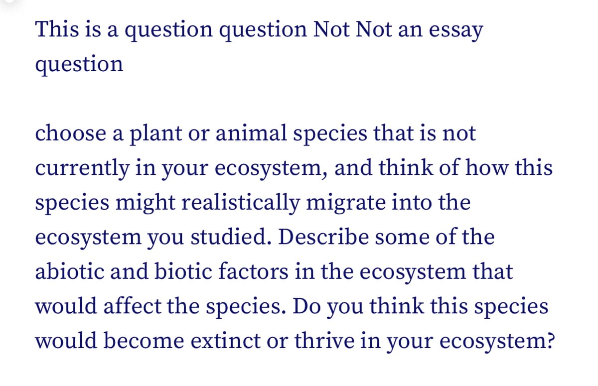 This is a question question Not Not an essay
question
choose a plant or animal species that is not
currently in your ecosystem, and think of how this
species might realistically migrate into the
ecosystem you studied. Describe some of the
abiotic and biotic factors in the ecosystem that
would affect the species. Do you think this species
would become extinct or thrive in your ecosystem?
