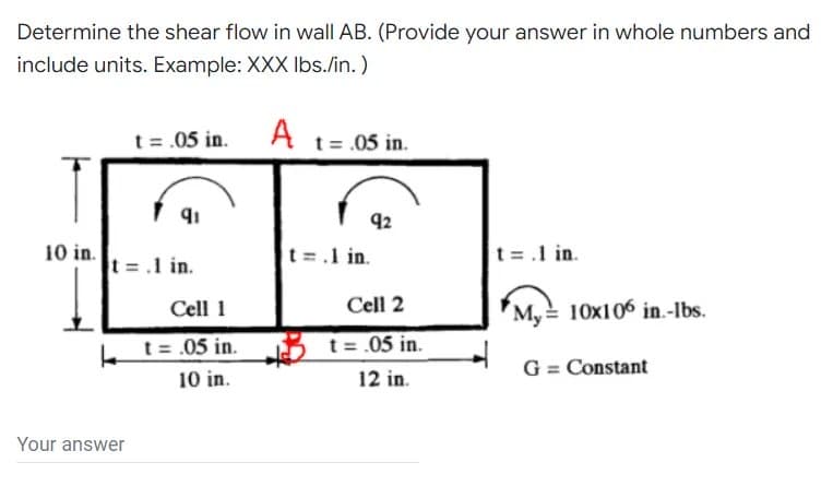 Determine the shear flow in wall AB. (Provide your answer in whole numbers and
include units. Example: XXX Ibs./in.)
t = .05 in.
A t= .05 in.
92
10 in.
t =.1 in.
t=.1 in.
t =.1 in.
Cell 1
Cell 2
My 10x106 in.-Ibs.
t = .05 in.
3 t = .05 in.
G = Constant
10 in.
12 in.
Your answer
