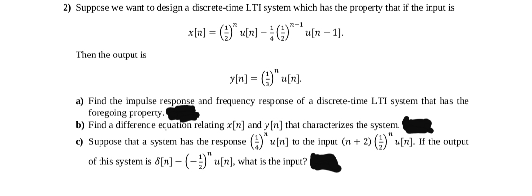 2) Suppose we want to design a discrete-time LTI system which has the property that if the input is
п-1
x[n] = ()" u[n] -;G)" un – 1).
Then the output is
y[n] = ) u[n].
a) Find the impulse response and frequency response of a discrete-time LTI system that has the
foregoing property.
b) Find a difference equation relating x[n] and y[n] that characterizes the system.
c) Suppose that a system has the response (-) u[n] to the input (n + 2) ) u[n]. If the output
of this system is 8[n] - (-)" u[n], what is the input?
