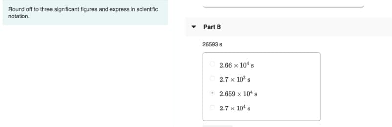 Round off to three significant figures and express in scientific
notation.
Part B
26593 s
2.66 × 104 s
2.7 x 10° s
O 2.659 × 104 s
2.7 x 104 s
