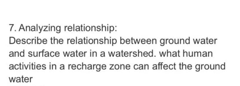 7. Analyzing relationship:
Describe the relationship between ground water
and surface water in a watershed. what human
activities in a recharge zone can affect the ground
water
