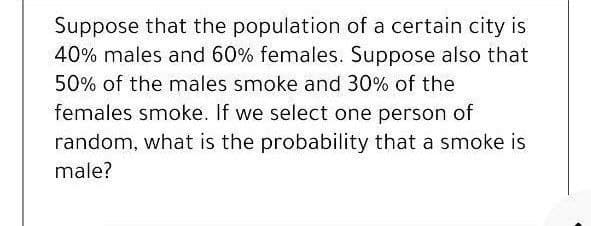 Suppose that the population of a certain city is
40% males and 60% females. Suppose also that
50% of the males smoke and 30% of the
females smoke. If we select one person of
random, what is the probability that a smoke is
male?

