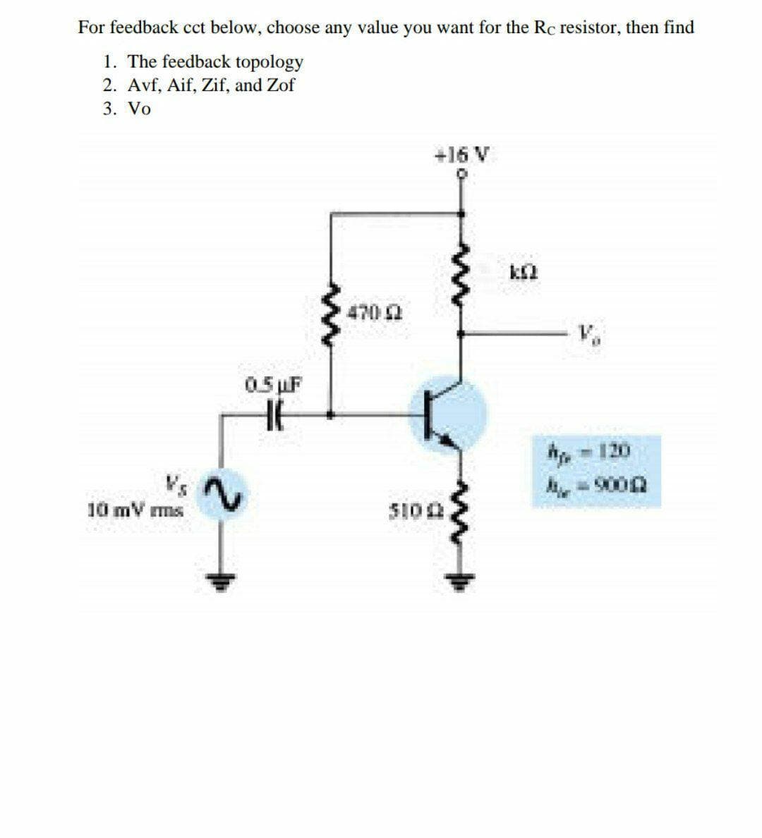 For feedback cct below, choose any value you want for the Rc resistor, then find
1. The feedback topology
2. Avf, Aif, Zif, and Zof
3. Vo
+16 V
470 2
05LF
, - 120
Vs
10 mV ms
S102
