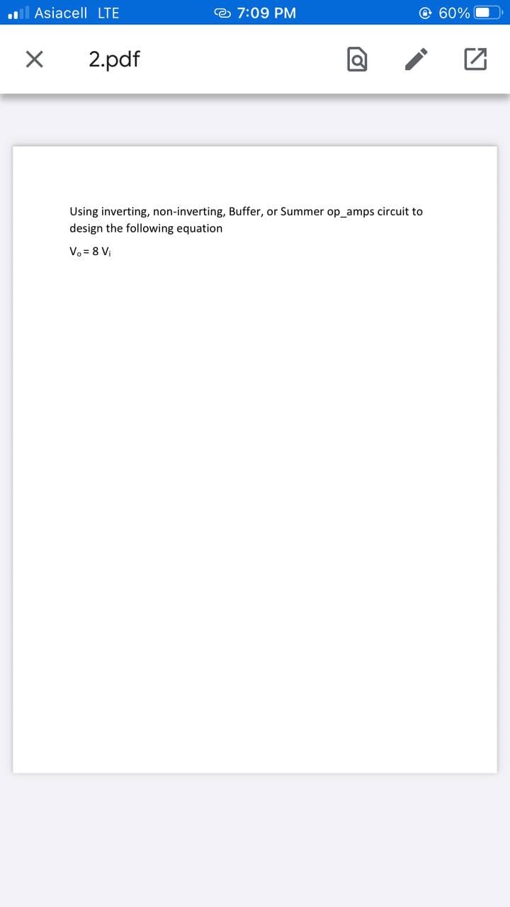 .l Asiacell LTE
e 7:09 PM
O 60%
2.pdf
Using inverting, non-inverting, Buffer, or Summer op_amps circuit to
design the following equation
Vo = 8 Vị
