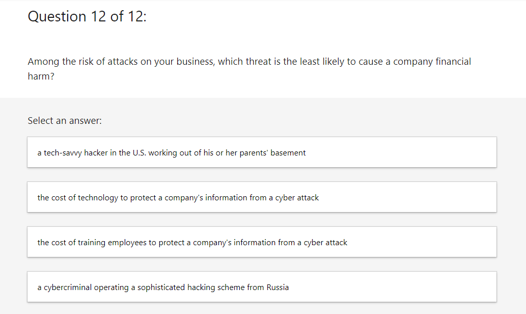 Question 12 of 12:
Among the risk of attacks on your business, which threat is the least likely to cause a company financial
harm?
Select an answer:
a tech-savvy hacker in the U.S. working out of his or her parents' basement
the cost of technology to protect a company's information from a cyber attack
the cost of training employees to protect a company's information from a cyber attack
a cybercriminal operating a sophisticated hacking scheme from Russia