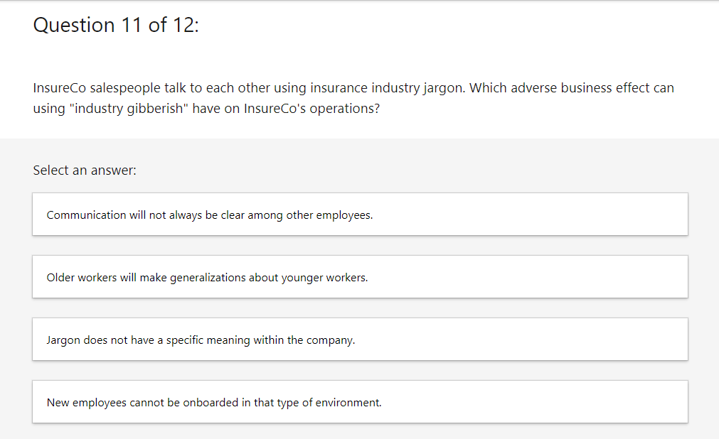 Question 11 of 12:
InsureCo salespeople talk to each other using insurance industry jargon. Which adverse business effect can
using "industry gibberish" have on InsureCo's operations?
Select an answer:
Communication will not always be clear among other employees.
Older workers will make generalizations about younger workers.
Jargon does not have a specific meaning within the company.
New employees cannot be onboarded in that type of environment.