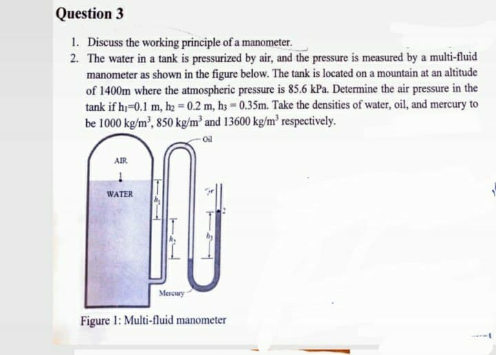 Question 3
1. Discuss the working principle of a manometer.
2. The water in a tank is pressurized by air, and the pressure is measured by a multi-fluid
manometer as shown in the figure below. The tank is located on a mountain at an altitude
of 1400m where the atmospheric pressure is 85.6 kPa. Determine the air pressure in the
tank if hi-0.1 m, hz = 0.2 m, h3 = 0.35m. Take the densities of water, oil, and mercury to
be 1000 kg/m', 850 kg/m and 13600 kg/m³ respectively.
Oil
AIR
WATER
Mercury
Figure 1: Multi-fluid manometer
