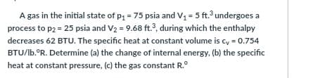A gas in the initial state of p = 75 psia and V = 5 ft. undergoes a
process to p2 = 25 psia and V2 = 9.68 ft.?, during which the enthalpy
decreases 62 BTU. The specific heat at constant volume is cy = 0.754
BTU/lb.°R. Determine (a) the change of internal energy, (b) the specific
heat at constant pressure, (c) the gas constant R.°
