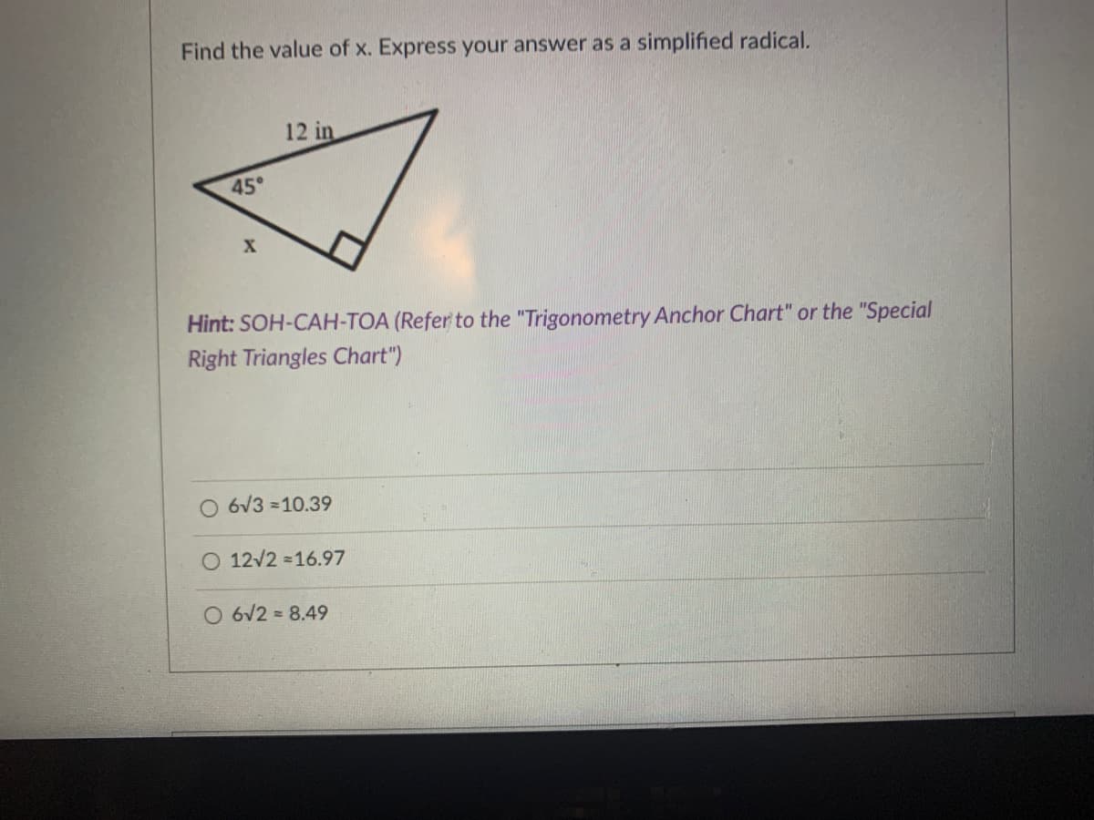Find the value of x. Express your answer as a simplified radical.
12 in
45°
Hint: SOH-CAH-TOA (Refer to the "Trigonometry Anchor Chart" or the "Special
Right Triangles Chart")
6V3 =10.39
O 12/2 =16.97
O 6V2 = 8.49
