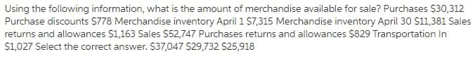 Using the following information, what is the amount of merchandise available for sale? Purchases $30,312
Purchase discounts S778 Merchandise inventory April 1 $7,315 Merchandise inventory April 30 $11,381 Sales
returns and allowances $1,163 Sales $52,747 Purchases returns and allowances $829 Transportation In
$1,027 Select the correct answer. $37,047 $29,732 S25,918
