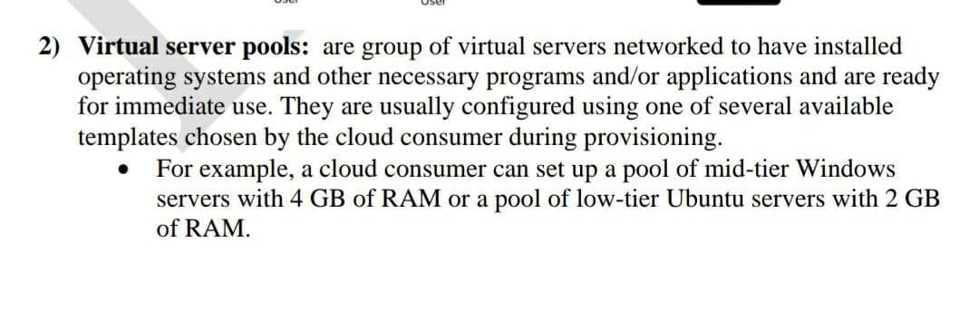 2) Virtual server pools: are group of virtual servers networked to have installed
operating systems and other necessary programs and/or applications and are ready
for immediate use. They are usually configured using one of several available
templates chosen by the cloud consumer during provisioning.
For example, a cloud consumer can set up a pool of mid-tier Windows
servers with 4 GB of RAM or a pool of low-tier Ubuntu servers with 2 GB
of RAM.
