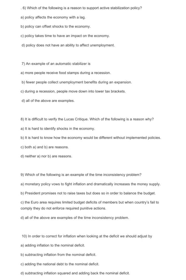 6) Which of the following is a reason to support active stabilization policy?
a) policy affects the economy with a lag.
b) policy can offset shocks to the economy.
c) policy takes time to have an impact on the economy.
d) policy does not have an ability to affect unemployment.
7) An example of an automatic stabilizer is
a) more people receive food stamps during a recession.
b) fewer people collect unemployment benefits during an expansion.
c) during a recession, people move down into lower tax brackets.
d) all of the above are examples.
8) It is difficult to verify the Lucas Critique. Which of the following is a reason why?
a) It is hard to identify shocks in the economy.
b) It is hard to know how the economy would be different without implemented policies.
c) both a) and b) are reasons.
d) neither a) nor b) are reasons.
9) Which of the following is an example of the time inconsistency problem?
a) monetary policy vows to fight inflation and dramatically increases the money supply.
b) President promises not to raise taxes but does so in order to balance the budget.
c) the Euro area requires limited budget deficits of members but when country's fail to
comply they do not enforce required punitive actions.
d) all of the above are examples of the time inconsistency problem.
10) In order to correct for inflation when looking at the deficit we should adjust by
a) adding inflation to the nominal deficit.
b) subtracting inflation from the nominal deficit.
c) adding the national debt to the nominal deficit.
d) subtracting inflation squared and adding back the nominal deficit.
