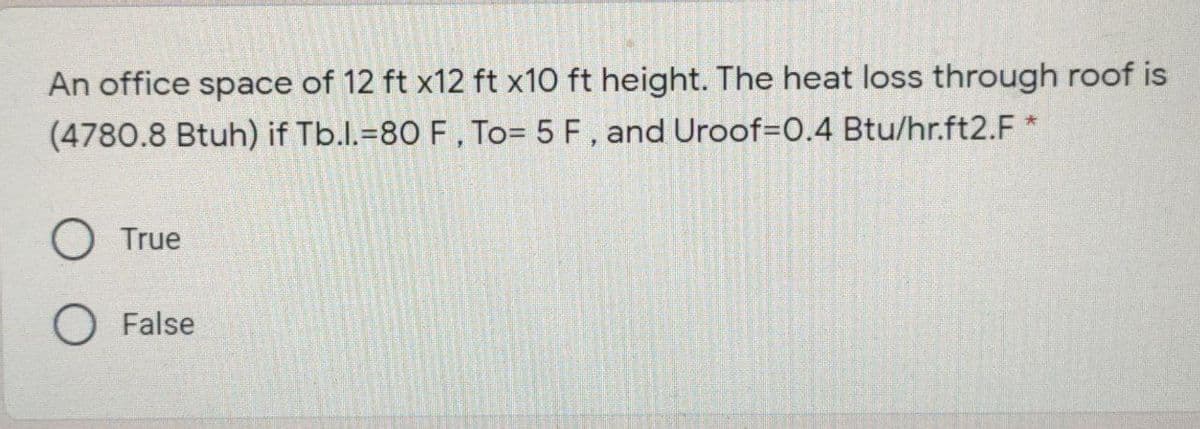 An office space of 12 ft x12 ft x10 ft height. The heat loss through roof is
(4780.8 Btuh) if Tb.l.=80 F, To= 5 F, and Uroof=D0.4 Btu/hr.ft2.F *
O True
O False
