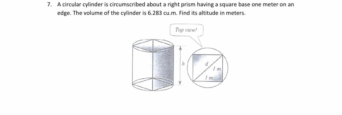 7. A circular cylinder is circumscribed about a right prism having a square base one meter on an
edge. The volume of the cylinder is 6.283 cu.m. Find its altitude in meters.
Top view!
d
I m.
1 m
