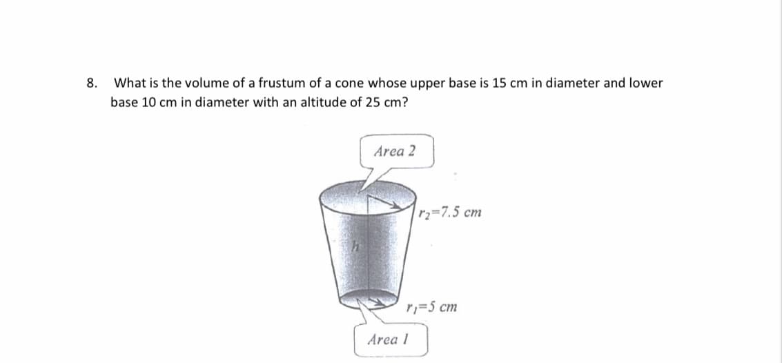 8.
What is the volume of a frustum of a cone whose upper base is 15 cm in diameter and lower
base 10 cm in diameter with an altitude of 25 cm?
Area 2
|r2=7.5 cm
r,=5 cm
Area 1
