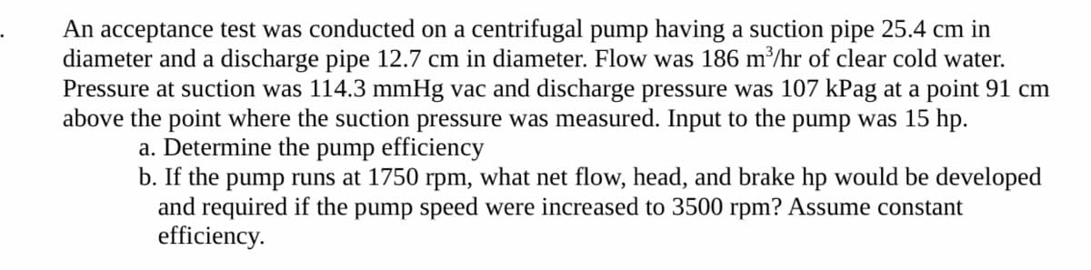 An acceptance test was conducted on a centrifugal pump having a suction pipe 25.4 cm in
diameter and a discharge pipe 12.7 cm in diameter. Flow was 186 m³/hr of clear cold water.
Pressure at suction was 114.3 mmHg vac and discharge pressure was 107 kPag at a point 91 cm
above the point where the suction pressure was measured. Input to the pump was 15 hp.
a. Determine the pump efficiency
b. If the pump runs at 1750 rpm, what net flow, head, and brake hp would be developed
and required if the pump speed were increased to 3500 rpm? Assume constant
efficiency.
