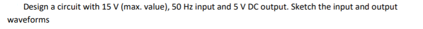 Design a circuit with 15 V (max. value), 50 Hz input and 5 V DC output. Sketch the input and output
waveforms
