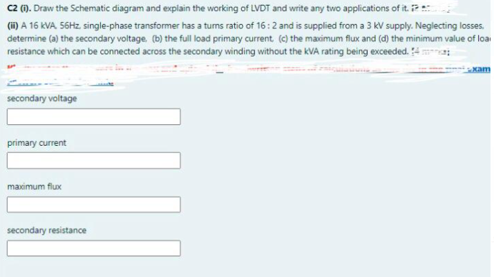 C2 (1). Draw the Schematic diagram and explain the working of LVDT and write any two applications of it.
(ii) A 16 KVA 56HZ, single-phase transformer has a turns ratio of 16:2 and is supplied from a 3 kV supply. Neglecting losses,
determine (a) the secondary voltage. (b) the full load primary current (c) the maximum flux and (d) the minimum value of loai
resistance which can be connected across the secondary winding without the kVA rating being exceeded.
xam
secondary voltage
primary current
maximum flux
secondary resistance
