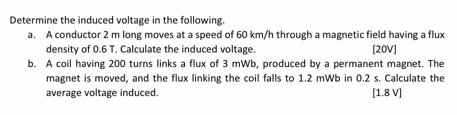 Determine the induced voltage in the following.
a. A conductor 2 m long moves at a speed of 60 km/h through a magnetic field having a flux
density of 0.6 T. Calculate the induced voltage.
[20V]
b.
A coil having 200 turns links a flux of 3 mWb, produced by a permanent magnet. The
magnet is moved, and the flux linking the coil falls to 1.2 mWb in 0.2 s. Calculate the
average voltage induced.
[1.8 V]
