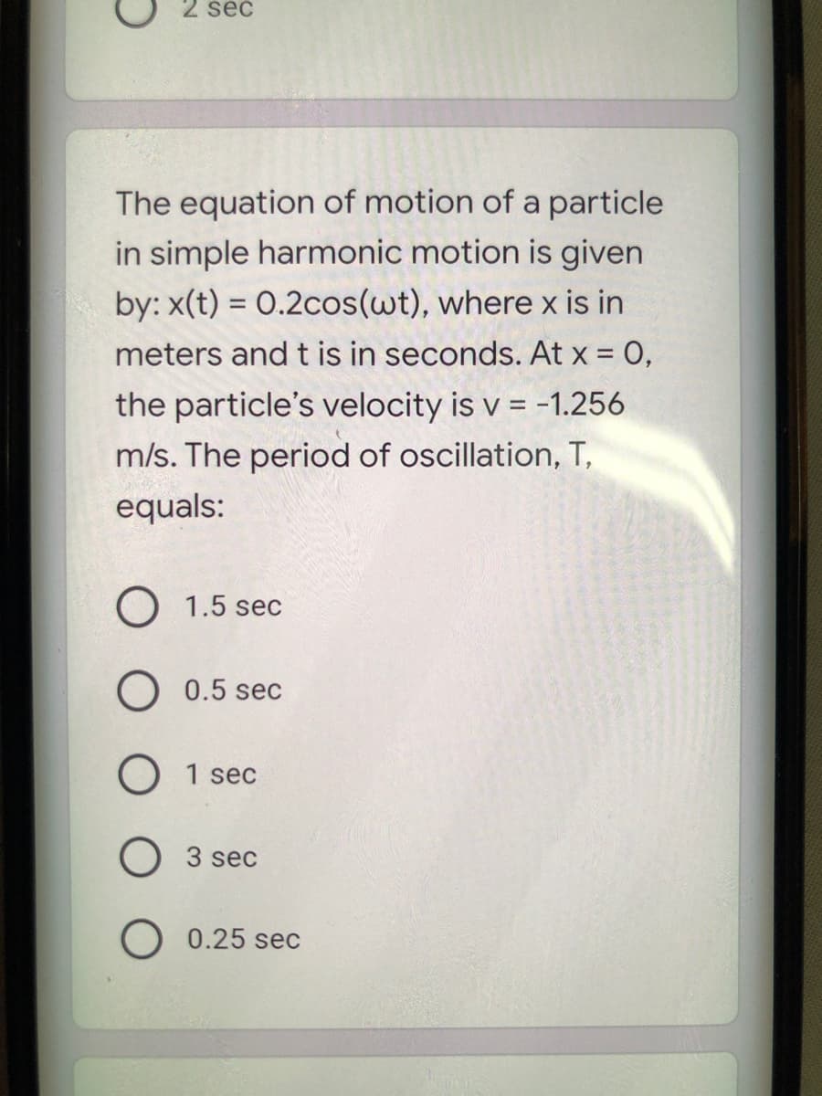 2 sec
The equation of motion of a particle
in simple harmonic motion is given
by: x(t) = O.2cos(wt), where x is in
meters and t is in seconds. At x = 0,
the particle's velocity is v = -1.256
m/s. The period of oscillation, T,
equals:
O 1.5 sec
O 0.5 sec
O 1 sec
3 sec
O 0.25 sec
