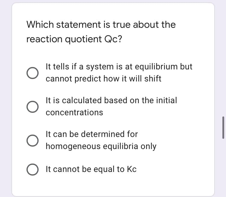 Which statement is true about the
reaction quotient Qc?
It tells if a system is at equilibrium but
cannot predict how it will shift
It is calculated based on the initial
concentrations
It can be determined for
homogeneous equilibria only
O It cannot be equal to Kc
