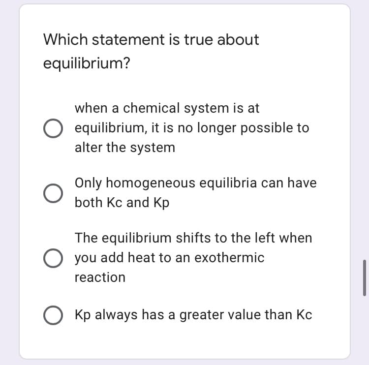 Which statement is true about
equilibrium?
when a chemical system is at
O equilibrium, it is no longer possible to
alter the system
Only homogeneous equilibria can have
both Kc and Kp
The equilibrium shifts to the left when
you add heat to an exothermic
reaction
O Kp always has a greater value than Kc
