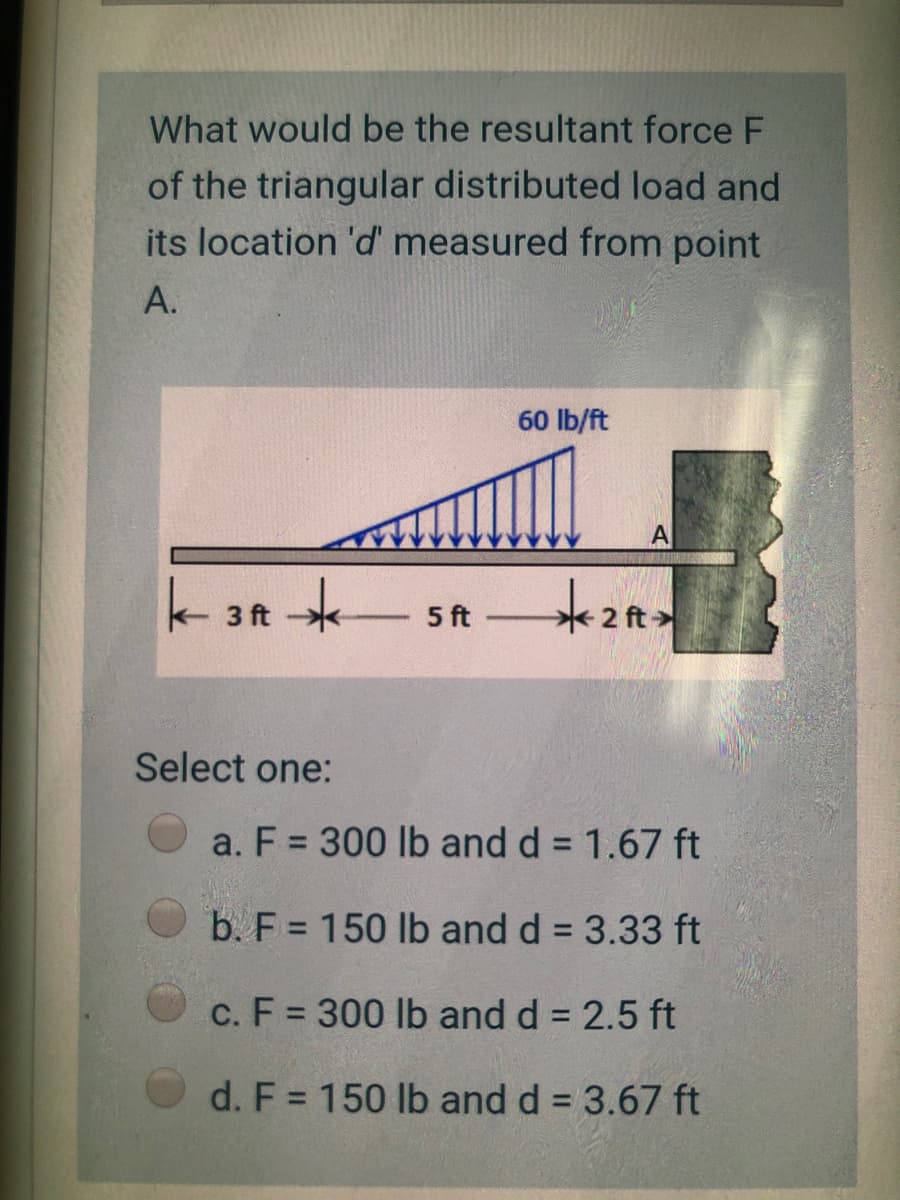 What would be the resultant force F
of the triangular distributed load and
its location 'd' measured from point
A.
60 lb/ft
代>
3 ft
5 ft
2 ft
Select one:
a. F = 300 lb and d = 1.67 ft
b. F = 150 lb and d = 3.33 ft
c. F = 300 lb and d = 2.5 ft
d. F = 150 lb and d = 3.67 ft

