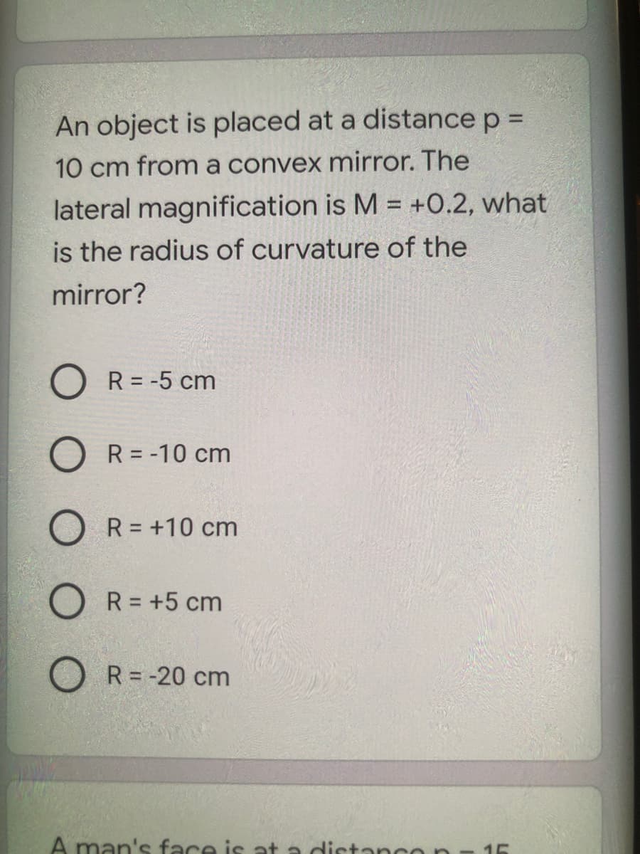 An object is placed at a distance p =
10 cm from a convex mirror. The
lateral magnification is M = +O.2, what
is the radius of curvature of the
mirror?
O R = -5 cm
R = -10 cm
R = +10 cm
R = +5 cm
O R= -20 cm
A man's face is at a distanco n
15
