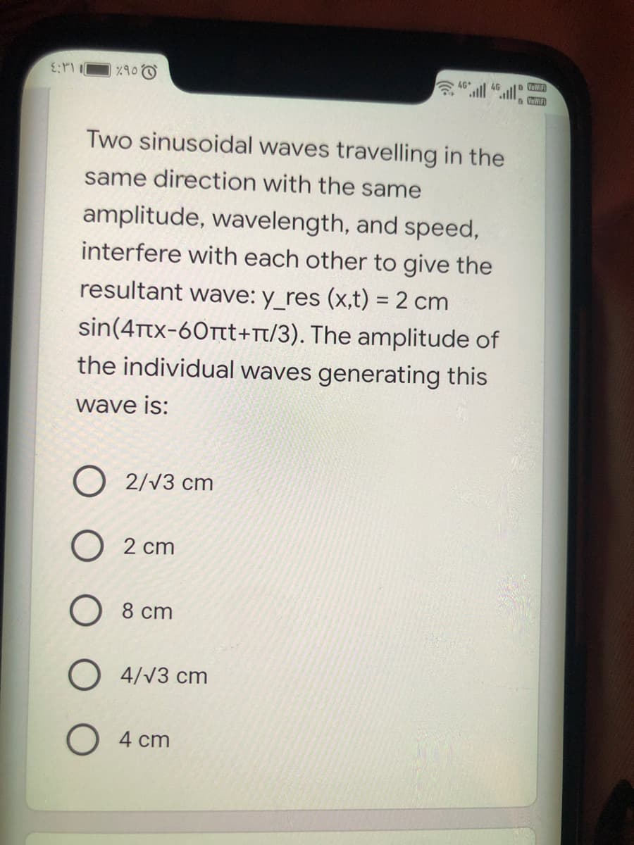 %90
ll ll
4G
VeWIFI
Two sinusoidal waves travelling in the
same direction with the same
amplitude, wavelength, and speed,
interfere with each other to give the
resultant wave: y_res (x,t) = 2 cm
sin(4Ttx-60Ttt+Tt/3). The amplitude of
the individual waves generating this
wave is:
O 2/V3 cm
O 2 cm
О 8 ст
O 4/v3 cm
4 cm
