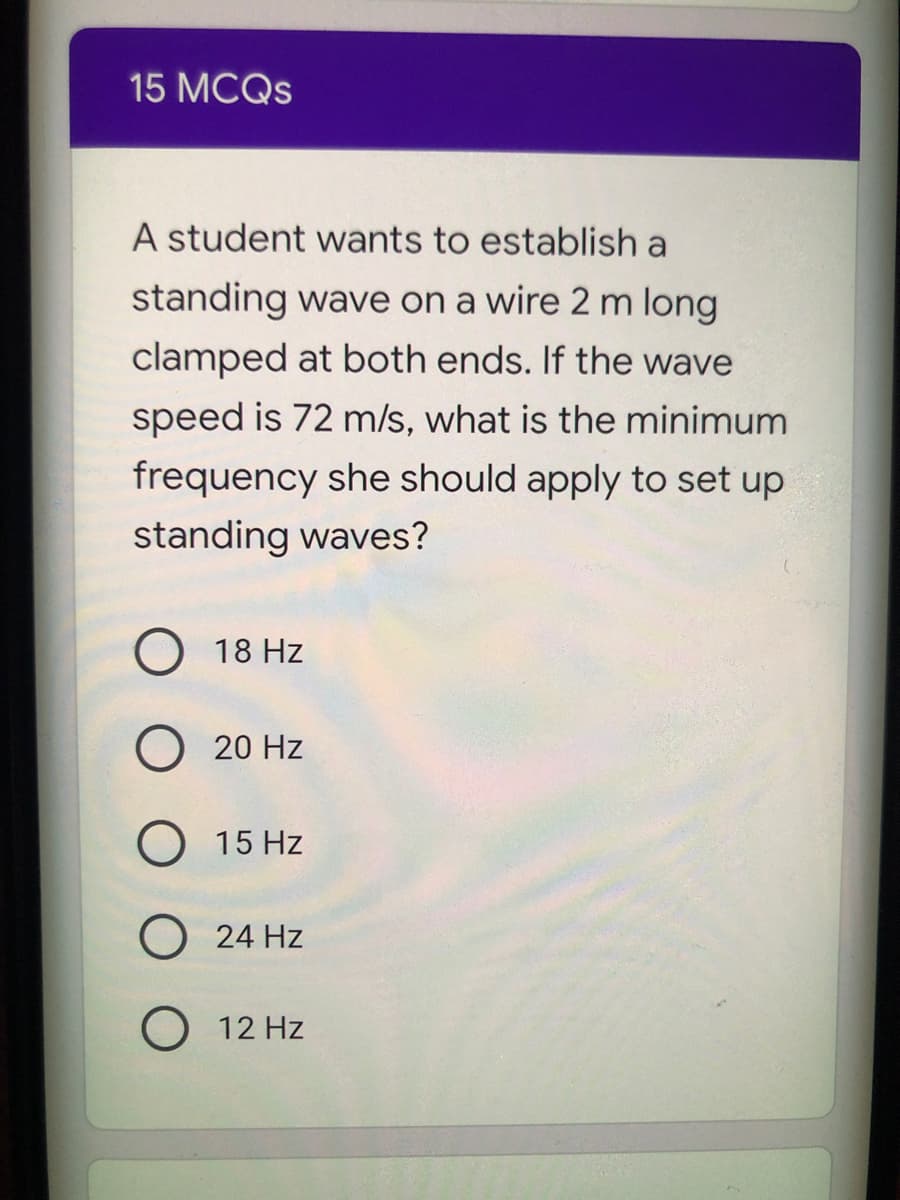 15 MCQS
A student wants to establish a
standing wave on a wire 2 m long
clamped at both ends. If the wave
speed is 72 m/s, what is the minimum
frequency she should apply to set up
standing waves?
18 Hz
20 Hz
O 15 Hz
24 Hz
O 12 Hz
