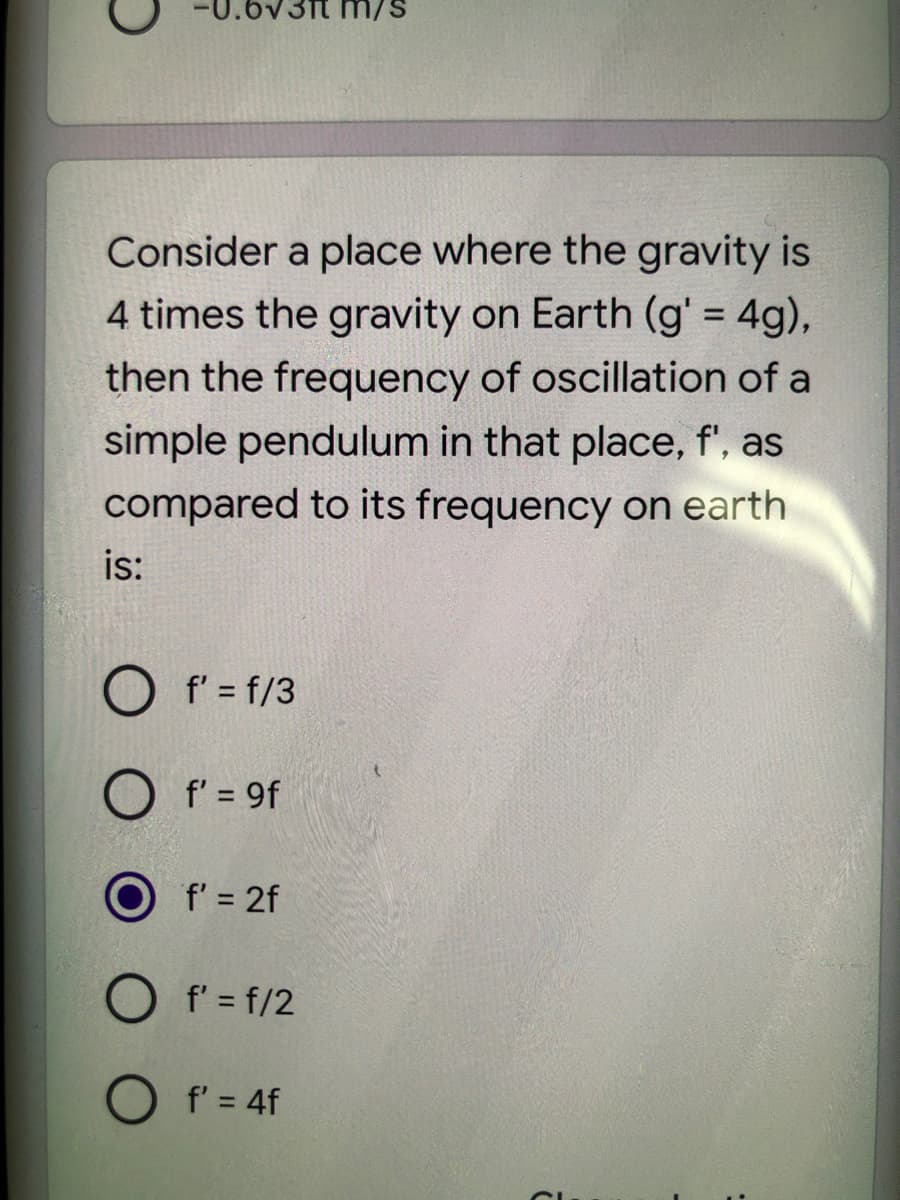 .6v3ft m/
Consider a place where the gravity is
4 times the gravity on Earth (g' = 4g),
then the frequency of oscillation of a
simple pendulum in that place, f', as
compared to its frequency on earth
is:
f' = f/3
O f' = 9f
f' = 2f
O f' = f/2
O f' = 4f
