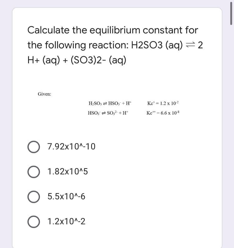 Calculate the equilibrium constant for
the following reaction: H2SO3 (aq) = 2
H+ (aq) + (SO3)2- (aq)
Given:
H2SO; = HSO; +H*
Kc' = 1.2 x 102
HSO; = SO;2 + H*
Kc" = 6.6 x 10-8
O 7.92x10^-10
O 1.82x10^5
O 5.5x10^-6
O 1.2x10^-2
