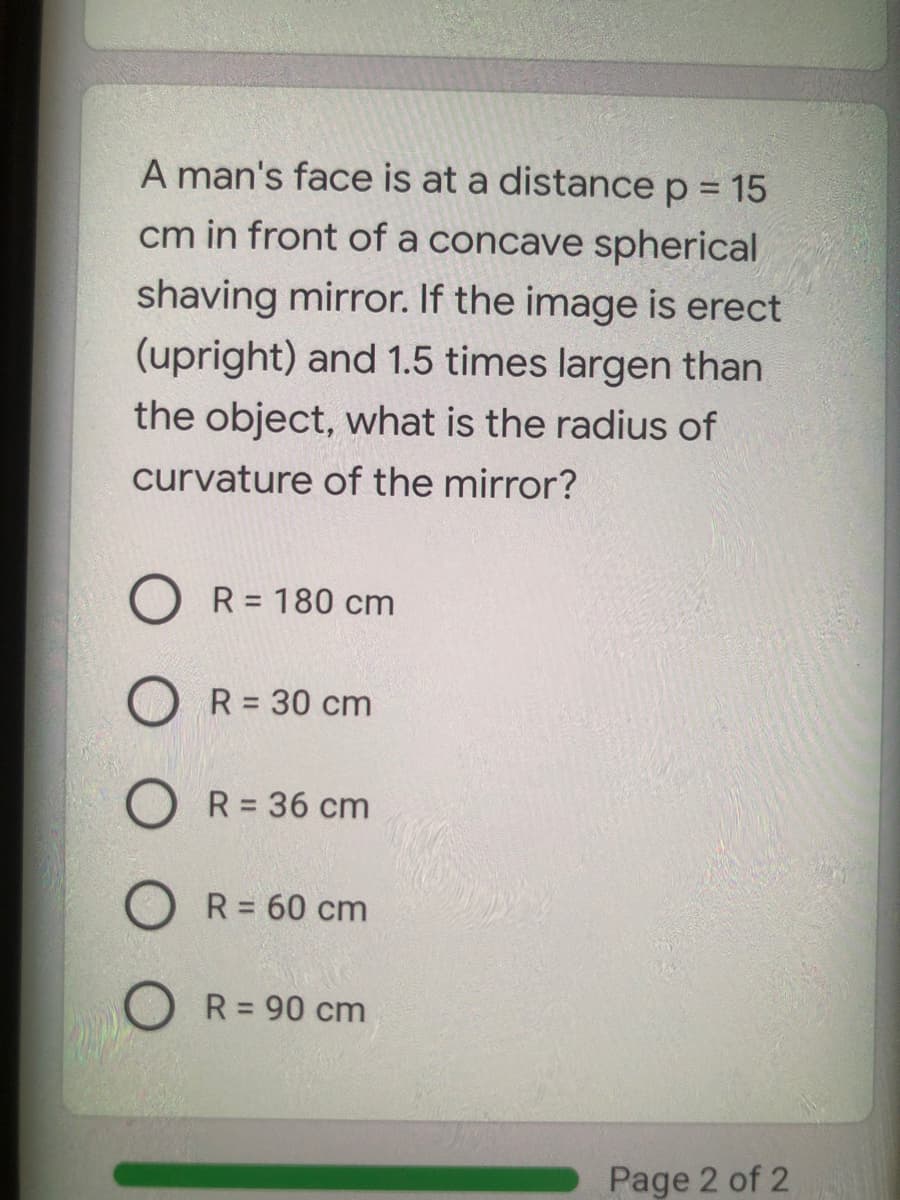 A man's face is at a distance p = 15
cm in front of a concave spherical
shaving mirror. If the image is erect
(upright) and 1.5 times largen than
the object, what is the radius of
curvature of the mirror?
O R= 180 cm
R = 30 cm
R = 36 cm
R = 60 cm
O R = 90 cm
%3D
Page 2 of 2
